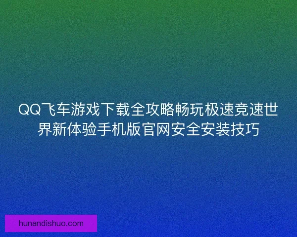 QQ飞车游戏下载全攻略畅玩极速竞速世界新体验手机版官网安全安装技巧