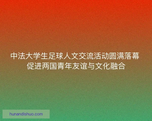 中法大学生足球人文交流活动圆满落幕 促进两国青年友谊与文化融合