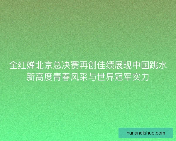 全红婵北京总决赛再创佳绩展现中国跳水新高度青春风采与世界冠军实力