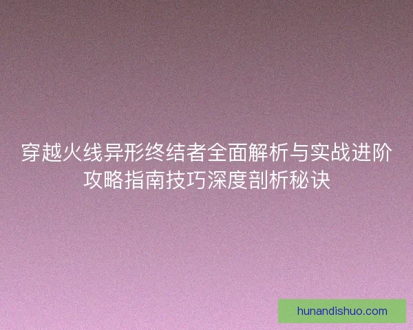 穿越火线异形终结者全面解析与实战进阶攻略指南技巧深度剖析秘诀