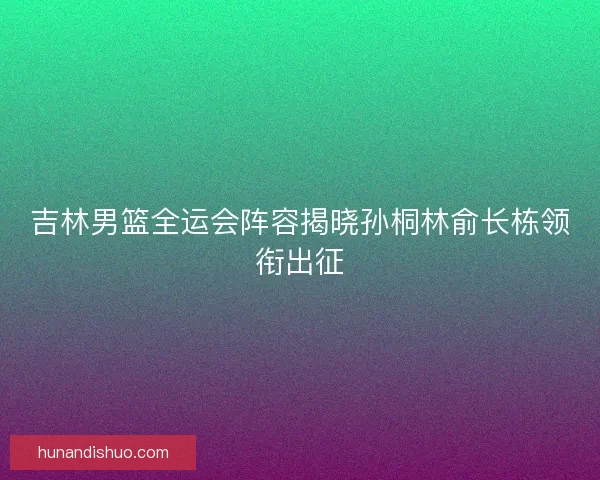 吉林男篮全运会阵容揭晓孙桐林俞长栋领衔出征