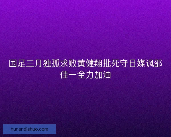 国足三月独孤求败黄健翔批死守日媒讽邵佳一全力加油